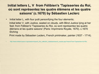 Initial letters L, V from Félibien's 'Tapisseries du Roi,
où sont représentez les quatre élémens et les quatre
saisons' (c.1670) by Sébastien Leclerc
• Initial letter L, with four putti personifying the four elements;
Initial letter V, with Justice, seated on clouds, with Blind Justice lying at her
feet; from Félibien's 'Tapisseries du Roi, où sont représentez les quatre
élémens et les quatre saisons' (Paris: Imprimerie Royale, 1670). c.1670
Etching
Print made by Sébastien Leclerc, French printmaker, painter (1637 - 1714).
• http://www.britishmuseum.org/research/search_the_collection_database/search_results.aspx?searchText=Tapisseries+du+Roi
 