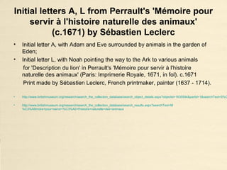 Initial letters A, L from Perrault's 'Mémoire pour
servir à l'histoire naturelle des animaux'
(c.1671) by Sébastien Leclerc
• Initial letter A, with Adam and Eve surrounded by animals in the garden of
Eden;
• Initial letter L, with Noah pointing the way to the Ark to various animals
for 'Description du lion' in Perrault's 'Mémoire pour servir à l'histoire
naturelle des animaux' (Paris: Imprimerie Royale, 1671, in fol). c.1671
Print made by Sébastien Leclerc, French printmaker, painter (1637 - 1714).
• http://www.britishmuseum.org/research/search_the_collection_database/search_object_details.aspx?objectid=1635594&partid=1&searchText=S%C
• http://www.britishmuseum.org/research/search_the_collection_database/search_results.aspx?searchText=M
%C3%A9moire+pour+servir+%C3%A0+l'histoire+naturelle+des+animaux
 