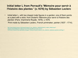 Initial letter L from Perrault's 'Mémoire pour servir à
l'histoire des plantes ' (c.1676) by Sébastien Leclerc
• Initial letter L, with two draped male figures in a garden; one of them points
at a plant with a stick; from Dodart's 'Mémoire pour servir à l'histoire des
plantes' (Paris: Imprimerie Royale, 1676). c.1676.
Print made by Sébastien Leclerc, French printmaker, painter (1637 - 1714).
• http://www.britishmuseum.org/research/search_the_collection_database/search_object_details.aspx?
objectid=1631606&partid=1&searchText=M%C3%A9moire+pour+servir+
%C3%A0+l'histoire+des+plantes&numpages=10&orig=/research/search_the_collection_database.aspx&currentPage=1
 