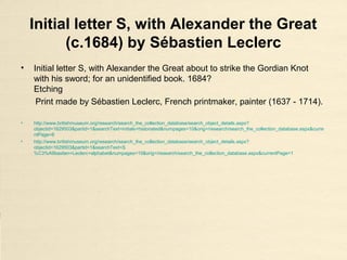 Initial letter S, with Alexander the Great
(c.1684) by Sébastien Leclerc
• Initial letter S, with Alexander the Great about to strike the Gordian Knot
with his sword; for an unidentified book. 1684?
Etching
Print made by Sébastien Leclerc, French printmaker, painter (1637 - 1714).
• http://www.britishmuseum.org/research/search_the_collection_database/search_object_details.aspx?
objectid=1629503&partid=1&searchText=initials+historiated&numpages=10&orig=/research/search_the_collection_database.aspx&curre
ntPage=6
• http://www.britishmuseum.org/research/search_the_collection_database/search_object_details.aspx?
objectid=1629503&partid=1&searchText=S
%C3%A9bastien+Leclerc+alphabet&numpages=10&orig=/research/search_the_collection_database.aspx&currentPage=1
 