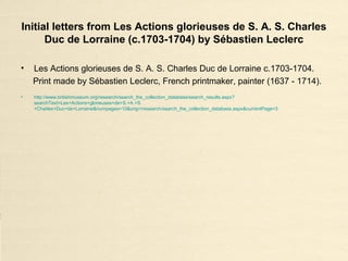 Initial letters from Les Actions glorieuses de S. A. S. Charles
Duc de Lorraine (c.1703-1704) by Sébastien Leclerc
• Les Actions glorieuses de S. A. S. Charles Duc de Lorraine c.1703-1704.
Print made by Sébastien Leclerc, French printmaker, painter (1637 - 1714).
• http://www.britishmuseum.org/research/search_the_collection_database/search_results.aspx?
searchText=Les+Actions+glorieuses+de+S.+A.+S.
+Charles+Duc+de+Lorraine&numpages=10&orig=/research/search_the_collection_database.aspx&currentPage=3
 