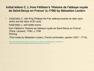 Initial letters C, L from Félibien's 'Histoire de l'abbaye royale
de Saint-Denys en France' (c.1706) by Sébastien Leclerc
• Initial letter C, with King Philippe the Fair walking towards an altar upon
which are the relics of St Louis;
Initial letter L, with battle scene;
from Félibien's 'Histoire de l'abbaye royale de Saint-Denys en France'
(Paris: Leonard, 1706). c.1706
Etching
Print made by Sébastien Leclerc, French printmaker, painter (1637 - 1714).
• http://www.britishmuseum.org/research/search_the_collection_database/search_results.aspx?
searchText=Histoire+de+l'abbaye+royale+de+Saint-Denys+en+France
 