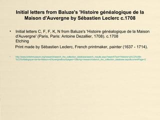Initial letters from Baluze's 'Histoire généalogique de la
Maison d'Auvergne by Sébastien Leclerc c.1708
• Initial letters C, F, F, K, N from Baluze's 'Histoire généalogique de la Maison
d'Auvergne' (Paris, Paris: Antoine Dezallier, 1708). c.1708
Etching
Print made by Sébastien Leclerc, French printmaker, painter (1637 - 1714).
• http://www.britishmuseum.org/research/search_the_collection_database/search_results.aspx?searchText='Histoire+g%C3%A9n
%C3%A9alogique+de+la+Maison+d'Auvergne&numpages=10&orig=/research/search_the_collection_database.aspx&currentPage=2
 