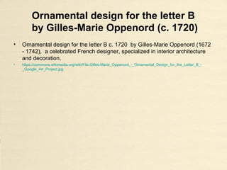 Ornamental design for the letter B
by Gilles-Marie Oppenord (c. 1720)
• Ornamental design for the letter B c. 1720 by Gilles-Marie Oppenord (1672
- 1742), a celebrated French designer, specialized in interior architecture
and decoration.
• https://commons.wikimedia.org/wiki/File:Gilles-Marie_Oppenord_-_Ornamental_Design_for_the_Letter_B_-
_Google_Art_Project.jpg
 
