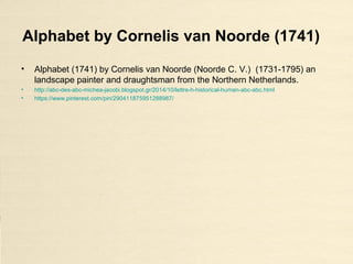 Alphabet by Cornelis van Noorde (1741)
• Alphabet (1741) by Cornelis van Noorde (Noorde C. V.) (1731-1795) an
landscape painter and draughtsman from the Northern Netherlands.
• http://abc-des-abc-michea-jacobi.blogspot.gr/2014/10/lettre-h-historical-human-abc-abc.html
• https://www.pinterest.com/pin/290411875951288987/
 