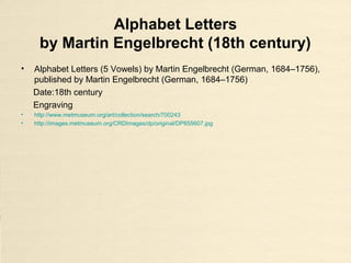 Alphabet Letters
by Martin Engelbrecht (18th century)
• Alphabet Letters (5 Vowels) by Martin Engelbrecht (German, 1684–1756),
published by Martin Engelbrecht (German, 1684–1756)
Date:18th century
Engraving
• http://www.metmuseum.org/art/collection/search/700243
• http://images.metmuseum.org/CRDImages/dp/original/DP855607.jpg
 