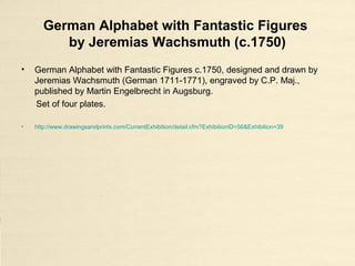 German Alphabet with Fantastic Figures
by Jeremias Wachsmuth (c.1750)
• German Alphabet with Fantastic Figures c.1750, designed and drawn by
Jeremias Wachsmuth (German 1711-1771), engraved by C.P. Maj.,
published by Martin Engelbrecht in Augsburg.
Set of four plates.
• http://www.drawingsandprints.com/CurrentExhibition/detail.cfm?ExhibitionID=56&Exhibition=39
 