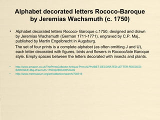 Alphabet decorated letters Rococo-Baroque
by Jeremias Wachsmuth (c. 1750)
• Alphabet decorated letters Rococo- Baroque c.1750, designed and drawn
by Jeremias Wachsmuth (German 1711-1771), engraved by C.P. Maj.,
published by Martin Engelbrecht in Augsburg.
The set of four prints is a complete alphabet (as often omitting J and U),
each letter decorated with figures, birds and flowers in Rococo/late Baroque
style. Empty spaces between the letters decorated with insects and plants.
• http://www.amazon.co.uk/ThePrintsCollector-Antique-Print-ALPHABET-DECORATED-LETTER-ROCOCO-
BAROQUE-Maj-Waxmuth-1750/dp/B00JO9VGAQ
• http://www.metmuseum.org/art/collection/search/700316
 