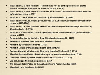 • Initial letters L, V from Félibien's 'Tapisseries du Roi, où sont représentez les quatre
élémens et les quatre saisons' by Sébastien Leclerc (c.1670)
• Initial letters A, L from Perrault's 'Mémoire pour servir à l'histoire naturelle des animaux'
by Sébastien Leclerc (c.1671)
• Initial letter S, with Alexander the Great by Sébastien Leclerc (c.1684)
• Initial letters from Les Actions glorieuses de S. A. S. Charles Duc de Lorraine by Sébastien
Leclerc (c.1703-1704)
• Initial letters C, L from Félibien's 'Histoire de l'abbaye royale de Saint-Denys en France' by
Sébastien Leclerc (c.1706)
• Initial letters from Baluze's 'Histoire généalogique de la Maison d'Auvergne by Sébastien
Leclerc (c.1708)
• Ornamental design for the letter B by Gilles-Marie Oppenord (c. 1720)
• Anatomical Alphabet from Myotomia Reformata (1724)
• Alphabet by Cornelis van Noorde (1741)
• Alphabet Letters by Martin Engelbrecht (18th century)
• German Alphabet with Fantastic Figures by Jeremias Wachsmuth (c.1750)
• Alphabet decorated letters Rococo-Baroque by Jeremias Wachsmuth (c. 1750)
• Decorated Roman alphabet by Johann David Nessenthaler (c. 1756)
• Vita di S. Filippo Neri by Giuseppe Filosi (1757)
• The Comical Hotch-Potch, or The Alphabet Turn'd Posture-Master (1782)
• Alphabeth de la Bourbonnoise (1789)
 