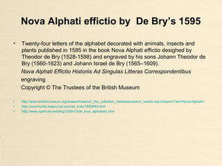 Nova Alphati effictio by De Bry’s 1595
• Twenty-four letters of the alphabet decorated with animals, insects and
plants published in 1595 in the book Nova Alphati effictio desighed by
Theodor de Bry (1528-1598) and engraved by his sons Johann Theodor de
Bry (1560-1623) and Johann Israel de Bry (1565–1609).
Nova Alphati Effictio Historiis Ad Singulas Litteras Correspondentibus
engraving
Copyright © The Trustees of the British Museum
• http://www.britishmuseum.org/research/search_the_collection_database/search_results.aspx?searchText=Nova+Alphati+
• http://community.livejournal.com/art_links/1650995.html
• http://www.spamula.net/blog/2005/10/de_brys_alphabets.html
 