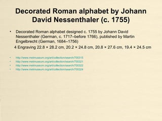Decorated Roman alphabet by Johann
David Nessenthaler (c. 1755)
• Decorated Roman alphabet designed c. 1755 by Johann David
Nessenthaler (German, c. 1717–before 1766), published by Martin
Engelbrecht (German, 1684–1756)
4 Engraving 22.8 × 28.2 cm, 20.2 × 24.8 cm, 20.8 × 27.6 cm, 19.4 × 24.5 cm
• http://www.metmuseum.org/art/collection/search/700315
• http://www.metmuseum.org/art/collection/search/700321
• http://www.metmuseum.org/art/collection/search/700322
• http://www.metmuseum.org/art/collection/search/700324
 