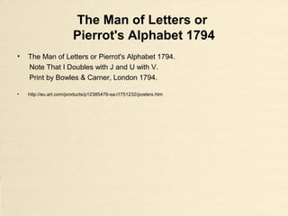 The Man of Letters or
Pierrot's Alphabet 1794
• The Man of Letters or Pierrot's Alphabet 1794.
Note That I Doubles with J and U with V.
Print by Bowles & Carner, London 1794.
• http://eu.art.com/products/p12385476-sa-i1751232/posters.htm
 