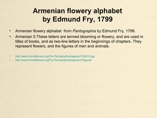 Armenian flowery alphabet
by Edmund Fry, 1799
• Armenian flowery alphabet from Pantographia by Edmund Fry, 1799.
• Armenian 5.These letters are termed blooming or flowery, and are used in
titles of books, and as two-line letters in the beginnings of chapters. They
represent flowers, and the figures of men and animals.
• http://www.fromoldbooks.org/Fry-Pantographia/pages/p012/p012.jpg
• http://www.fromoldbooks.org/Fry-Pantographia/pages/p12-figures/
 