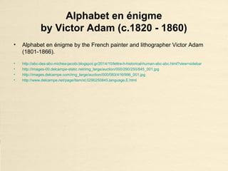 Alphabet en énigme
by Victor Adam (c.1820 - 1860)
• Alphabet en énigme by the French painter and lithographer Victor Adam
(1801-1866).
• http://abc-des-abc-michea-jacobi.blogspot.gr/2014/10/lettre-h-historical-human-abc-abc.html?view=sidebar
• http://images-00.delcampe-static.net/img_large/auction/000/290/250/845_001.jpg
• http://images.delcampe.com/img_large/auction/000/083/416/996_001.jpg
• http://www.delcampe.net/page/item/id,0290250845,language,E.html
 