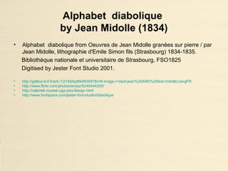 Alphabet diabolique
by Jean Midolle (1834)
• Alphabet diabolique from Oeuvres de Jean Midolle granées sur pierre / par
Jean Midolle, lithographie d'Emile Simon fils (Strasbourg) 1834-1835.
Bibliothèque nationale et universitaire de Strasbourg, FSO1825
Digitised by Jester Font Studio 2001.
• http://gallica.bnf.fr/ark:/12148/bpt6k9400978v/f4.image.r=(text:jean%20AND%20text:midolle).langFR
• http://www.flickr.com/photos/andyz/5245444250/
• http://valerie6.myweb.uga.edu/design.html
• http://www.fontspace.com/jester-font-studio/diabolique
 