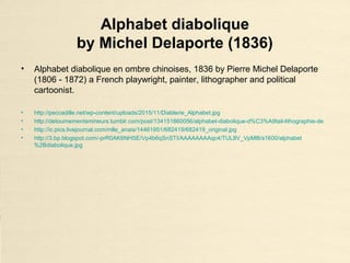 Alphabet diabolique
by Michel Delaporte (1836)
• Alphabet diabolique en ombre chinoises, 1836 by Pierre Michel Delaporte
(1806 - 1872) a French playwright, painter, lithographer and political
cartoonist.
• http://peccadille.net/wp-content/uploads/2015/11/Diablerie_Alphabet.jpg
• http://detournementsmineurs.tumblr.com/post/134151860056/alphabet-diabolique-d%C3%A9tail-lithographie-de
• http://ic.pics.livejournal.com/mlle_anais/14461951/682419/682419_original.jpg
• http://3.bp.blogspot.com/-prR0AK6NHSE/Vp4b6qSnSTI/AAAAAAAAqc4/TUL8V_VpMl8/s1600/alphabet
%2Bdiabolique.jpg
 