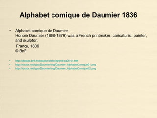 Alphabet comique de Daumier 1836
• Alphabet comique de Daumier
Honoré Daumier (1808-1879) was a French printmaker, caricaturist, painter,
and sculptor.
France, 1836
© BnF
• http://classes.bnf.fr/dossiecr/atelier/grand/sq05-01.htm
• http://rocbor.net/typo/Daumier/img/Daumier_AlphabetComique01.png
• http://rocbor.net/typo/Daumier/img/Daumier_AlphabetComique02.png
 