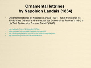 Ornamental lettrines
by Napoléon Landais (1834)
• Ornamental lettrines by Napoléon Landais (1804 - 1852) from either his
'Dictionnaire Général et Grammatical des Dictionnaires Français' (1834) or
his 'Petit Dictionnaire Français Portatif' (1840).
• http://gallica.bnf.fr/ark:/12148/bpt6k6136730p
• https://apps.atilf.fr/artdico/listeOrnements.php?debut=0
• http://bibliodyssey.blogspot.com/2007/03/dictionary-iconography.html
• http://marinni.livejournal.com/496292.html#cutid1
 