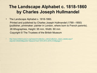 The Landscape Alphabet c. 1818-1860
by Charles Joseph Hullmandel
• The Landscape Alphabet c. 1818-1860.
Printed and published by Charles Joseph Hullmandel (1789 –1850)
(publisher, printmaker; painter in London, where born to French parents).
26 lithographies, Height: 95 mm, Width: 80 mm
Copyright © The Trustees of the British Museum
• http://www.britishmuseum.org/research/collection_online/collection_object_details.aspx?
objectId=3402039&partId=1&searchText=1870,0514.2075-2100&page=1
 