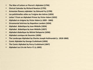 • The Man of Letters or Pierrot's Alphabet (1794)
• Clerical Calendar by Richard Newton (1795)
• Armenian flowery alphabet by Edmund Fry (1799)
• Les polichinelles utiles ou l'origine des lettres (1826)
• Letter Y from an Alphabet Primer by Victor Adam (1832)
• Alphabet en énigme by Victor Adam (c.1820 - 1860)
• Ornamental lettrines by Napoléon Landais (1834)
• Alphabet diabolique by Jean Midolle (1834)
• Alphabet diabolique by Jean Midolle (1837)
• Alphabet diabolique by Michel Delaporte (1836)
• Alphabet comique de Daumier (1836)
• The Landscape Alphabet by Charles Joseph Hullmandel (c. 1818-1860)
• Comic Alphabet by George Cruikshank (1836)
• The Comic Alphabet by Percy Cruikshank (1847)
• Alphabet Les Cris de Paris n°1 (c.1845)
 