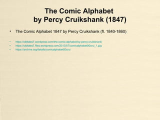 The Comic Alphabet
by Percy Cruikshank (1847)
• The Comic Alphabet 1847 by Percy Cruikshank (fl. 1840-1860)
• https://oldtales7.wordpress.com/the-comic-alphabet-by-percy-cruikshank/
• https://oldtales7.files.wordpress.com/2013/07/comicalphabet00crui_1.jpg
• https://archive.org/details/comicalphabet00crui
 