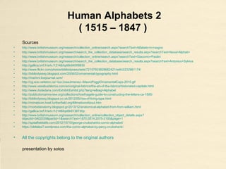 Human Alphabets 2
( 1515 – 1847 )
Sources
• http://www.britishmuseum.org/research/collection_online/search.aspx?searchText=Alfabeto+in+sogno
• http://www.britishmuseum.org/research/search_the_collection_database/search_results.aspx?searchText=Nova+Alphati+
• http://www.britishmuseum.org/research/collection_online/search.aspx?searchText=Giacomo+Paolini
• http://www.britishmuseum.org/research/search_the_collection_database/search_results.aspx?searchText=Antonius+Sylvius
• http://gallica.bnf.fr/ark:/12148/bpt6k94009835
• http://www.flickr.com/photos/bibliodyssey/sets/72157603828682421/with/2232981174/
• http://bibliodyssey.blogspot.com/2008/02/ornamental-typography.html
• http://marinni.livejournal.com/
• http://cg.scs.carleton.ca/~luc/JoseJimenez--MauroPoggiOrnamentalCaps-2010.gif
• http://www.vesaliusfabrica.com/en/original-fabrica/the-art-of-the-fabrica/historiated-capitals.html
• http://www.dodedans.com/Exhibit/Exhibit.php?lang=e&tag=Alphabet
• http://publicdomainreview.org/collections/hoefnagels-guide-to-constructing-the-letters-ca-1595/
• http://bibliodyssey.blogspot.co.uk/2012/05/rise-of-living-type.html
• http://mimeticon.host.furtherfield.org/MimeticonAbout.htm
• http://morbidanatomy.blogspot.gr/2013/12/anatomical-alphabet-from-from-william.html
• http://gallica.bnf.fr/ark:/12148/bpt6k6136730p
• http://www.britishmuseum.org/research/collection_online/collection_object_details.aspx?
objectId=3402039&partId=1&searchText=1870,0514.2075-2100&page=1
• http://spitalfieldslife.com/2012/10/10/george-cruikshanks-comic-alphabet/
• https://oldtales7.wordpress.com/the-comic-alphabet-by-percy-cruikshank/
• All the copyrights belong to the original authors
presentation by sotos
 