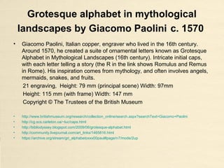 Grotesque alphabet in mythological
landscapes by Giacomo Paolini c. 1570
• Giacomo Paolini, Italian copper, engraver who lived in the 16th century.
Around 1570, he created a suite of ornamental letters known as Grotesque
Alphabet in Mythological Landscapes (16th century). Intricate initial caps,
with each letter telling a story (the R in the link shows Romulus and Remus
in Rome). His inspiration comes from mythology, and often involves angels,
mermaids, snakes, and fruits.
21 engraving, Height: 79 mm (principal scene) Width: 97mm
Height: 115 mm (with frame) Width: 147 mm
Copyright © The Trustees of the British Museum
• http://www.britishmuseum.org/research/collection_online/search.aspx?searchText=Giacomo+Paolini
• http://cg.scs.carleton.ca/~luc/caps.html
• http://bibliodyssey.blogspot.com/2009/06/grotesque-alphabet.html
• http://community.livejournal.com/art_links/1465816.html
• https://archive.org/stream/gri_alphabetoxxx00paul#page/n7/mode/2up
 