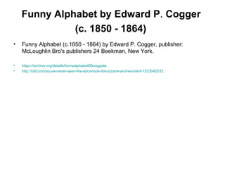 Funny Alphabet by Edward P. Cogger
(c. 1850 - 1864)
• Funny Alphabet (c.1850 - 1864) by Edward P. Cogger, publisher:
McLoughlin Bro's publishers 24 Beekman, New York.
• https://archive.org/details/funnyalphabet00coggiala
• http://io9.com/youve-never-seen-the-abcs-look-this-bizarre-and-wonderf-1523042033
 