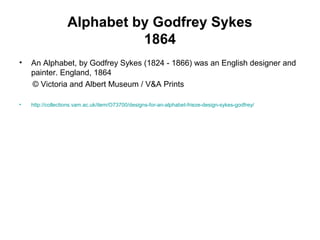 Alphabet by Godfrey Sykes
1864
• An Alphabet, by Godfrey Sykes (1824 - 1866) was an English designer and
painter. England, 1864
© Victoria and Albert Museum / V&A Prints
• http://collections.vam.ac.uk/item/O73700/designs-for-an-alphabet-frieze-design-sykes-godfrey/
 