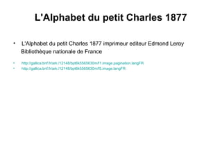 L'Alphabet du petit Charles 1877
• L'Alphabet du petit Charles 1877 imprimeur editeur Edmond Leroy
Bibliothèque nationale de France
• http://gallica.bnf.fr/ark:/12148/bpt6k5565630m/f1.image.pagination.langFR
• http://gallica.bnf.fr/ark:/12148/bpt6k5565630m/f5.image.langFR
 