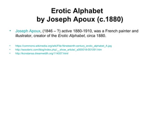 Erotic Alphabet
by Joseph Apoux (c.1880)
• Joseph Apoux, (1846 – ?) active 1880-1910, was a French painter and
illustrator, creator of the Erotic Alphabet, circa 1880.
• https://commons.wikimedia.org/wiki/File:Nineteenth-century_erotic_alphabet_A.jpg
• http://sexoteric.com/blog/index.php/__show_article/_a000018-001091.htm
• http://konstansa.dreamwidth.org/114057.html
 