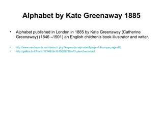 Alphabet by Kate Greenaway 1885
• Alphabet published in London in 1885 by Kate Greenaway (Catherine
Greenaway) (1846 –1901) an English children's book illustrator and writer.
• http://www.vandaprints.com/search.php?keywords=alphabet&page=1&numperpage=60
• http://gallica.bnf.fr/ark:/12148/btv1b10509738m/f1.planchecontact
 