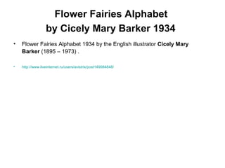 Flower Fairies Alphabet
by Cicely Mary Barker 1934
• Flower Fairies Alphabet 1934 by the English illustrator Cicely Mary
Barker (1895 – 1973) .
• http://www.liveinternet.ru/users/avistrix/post149084848/
 
