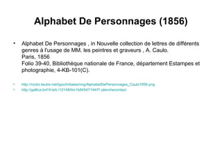 Alphabet De Personnages (1856)
• Alphabet De Personnages , in Nouvelle collection de lettres de différents
genres à l'usage de MM. les peintres et graveurs , A. Caulo.
Paris, 1856
Folio 39-40, Bibliothèque nationale de France, département Estampes et
photographie, 4-KB-101(C).
• http://rocbo.lautre.net/typo/Initiales/img/AlphabetDePersonnages_Caulo1856.png
• http://gallica.bnf.fr/ark:/12148/btv1b84547144/f1.planchecontact
 