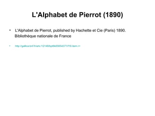 L'Alphabet de Pierrot (1890)
• L'Alphabet de Pierrot, published by Hachette et Cie (Paris) 1890.
Bibliothèque nationale de France
• http://gallica.bnf.fr/ark:/12148/bpt6k65654371/f16.item.r=
 