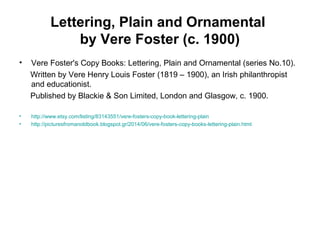 Lettering, Plain and Ornamental
by Vere Foster (c. 1900)
• Vere Foster's Copy Books: Lettering, Plain and Ornamental (series No.10).
Written by Vere Henry Louis Foster (1819 – 1900), an Irish philanthropist
and educationist.
Published by Blackie & Son Limited, London and Glasgow, c. 1900.
• http://www.etsy.com/listing/83143551/vere-fosters-copy-book-lettering-plain
• http://picturesfromanoldbook.blogspot.gr/2014/06/vere-fosters-copy-books-lettering-plain.html
 
