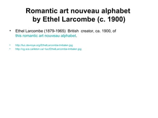 Romantic art nouveau alphabet
by Ethel Larcombe (c. 1900)
• Ethel Larcombe (1879-1965) British creator, ca. 1900, of
this romantic art nouveau alphabet.
• http://luc.devroye.org/EthelLarcombe-Initialen.jpg
• http://cg.scs.carleton.ca/~luc/EthelLarcombe-Initialen.jpg
 