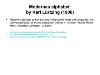 Modernes alphabet
by Karl Lürtzing (1900)
• Modernes alphabet by Karl Lürtzing for Deutsche Kunst und Dekoration, the
German periodical of art and decoration, volume 7 (October 1900 to March
1901). Publisher Darmstadt : A. Koch.
• https://archive.org/stream/deutschekunstund07kochuoft#page/62/mode/2up
• http://digi.ub.uni-heidelberg.de/diglit/dkd1900_1901/0004
• http://ic.pics.livejournal.com/trafaretiki/27374227/116641/116641_original.jpg
 