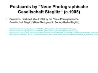 Postcards by "Neue Photographische
Gesellschaft Steglitz“ (c.1905)
• Postcards, produced about 1905 by the "Neue Photographische
Gesellschaft Steglitz" (New Photographic Society Berlin-Steglitz).
• http://upload.wikimedia.org/wikipedia/commons/9/90/Neue_Photographische_Gesellschaft_Berlin_Alphabet.jpg
• http://upload.wikimedia.org/wikipedia/commons/9/9d/Neue_Photographische_Gesellschaft_Berlin_Alphabet_2.jpg
• http://www.ebay.com/sch/i.html?_odkw=postcard+alphabet+letters&_from=R40%7CR40&_osacat=914&_from=R40&_trksid=p2045573.m570.l1313.
• http://www.ebay.com/itm/LOT-26-CPA-Old-Postacrds-alphabet-Femme-Enfants-Woman-Childs-n2-/251702437483?pt=FR_JG_Collections_Cartes_
 