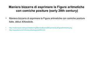 Maniera bizzarra di esprimere la Figure aritmetiche
con comiche positure (early 20th century)
• Maniera bizzarra di esprimere la Figure aritmetiche con comiche positure
Italie, début XIXesiècle.
• http://rocbo.lautre.net/typo/Initiales/img/ManieraBizarraDiEsprimereLaFigureAritmtiche.png
• http://expositions.bnf.fr/livres-enfants/grand/403.htm
 