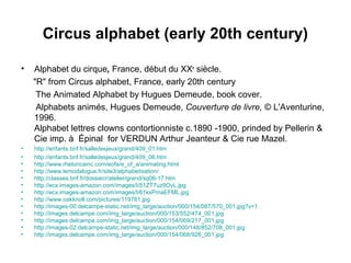 Circus alphabet (early 20th century)
• Alphabet du cirque, France, début du XXe
siècle.
"R" from Circus alphabet, France, early 20th century
The Animated Alphabet by Hugues Demeude, book cover.
Alphabets animés, Hugues Demeude, Couverture de livre, © L'Aventurine,
1996.
Alphabet lettres clowns contortionniste c.1890 -1900, prinded by Pellerin &
Cie imp. à Épinal for VERDUN Arthur Jeanteur & Cie rue Mazel.
• http://enfants.bnf.fr/salledesjeux/grand/409_01.htm
• http://enfants.bnf.fr/salledesjeux/grand/409_06.htm
• http://www.rhetoricainc.com/eofa/e_of_a/animating.html
• http://www.lemodalogue.fr/site3/alphabetisation/
• http://classes.bnf.fr/dossiecr/atelier/grand/sq06-17.htm
• http://ecx.images-amazon.com/images/I/51ZT7uz9OvL.jpg
• http://ecx.images-amazon.com/images/I/61kxPmaEFML.jpg
• http://www.oakknoll.com/pictures/119761.jpg
• http://images-00.delcampe-static.net/img_large/auction/000/154/067/570_001.jpg?v=1
• http://images.delcampe.com/img_large/auction/000/153/552/474_001.jpg
• http://images.delcampe.com/img_large/auction/000/154/069/217_001.jpg
• http://images-02.delcampe-static.net/img_large/auction/000/148/852/708_001.jpg
• http://images.delcampe.com/img_large/auction/000/154/068/926_001.jpg
 
