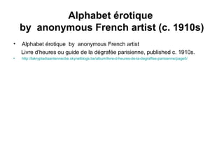Alphabet érotique
by anonymous French artist (c. 1910s)
• Alphabet érotique by anonymous French artist
Livre d'heures ou guide de la dégrafée parisienne, published c. 1910s.
• http://lakryptadiaantennecbe.skynetblogs.be/album/livre-d-heures-de-la-degraffee-parisienne/page5/
 