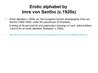 Erotic alphabet by
Imre von Santho (c.1920s)
• Erotic alphabet c.1920s, by the Hungarian fashion photographer Imre von
Santho (1900-1946), under the pseudonym of Chanteau.
A series of 24 pen-and-ink and watercolour drawings on card, without letters
J and Q for an erotic alphabet. Budapest, c.1920s.
• http://www.christies.com/lotfinder/books-manuscripts/alphabet-santho-imre-von-under-5840623-details.aspx
 