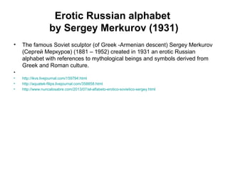 Erotic Russian alphabet
by Sergey Merkurov (1931)
• The famous Soviet sculptor (of Greek -Armenian descent) Sergey Merkurov
(Сергей Меркуров) (1881 – 1952) created in 1931 an erotic Russian
alphabet with references to mythological beings and symbols derived from
Greek and Roman culture.
•
• http://ikvs.livejournal.com/159794.html
• http://aquatek-filips.livejournal.com/358858.html
• http://www.nuncalosabre.com/2013/07/el-alfabeto-erotico-sovietico-sergey.html
 