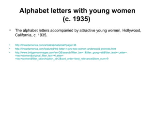 Alphabet letters with young women
(c. 1935)
• The alphabet letters accompanied by attractive young women, Hollywood,
California, c. 1935.
• http://fineartamerica.com/art/all/alphabet/all?page=38
• http://fineartamerica.com/featured/the-letter-n-and-two-women-underwood-archives.html
• http://www.bridgemanimages.com/en-GB/search?filter_bw=1&filter_group=all&filter_text=+Letter+
+two+women&original_filter_text=+Letter+
+two+women&filter_searchoption_id=2&sort_order=best_relevance&item_num=9
 