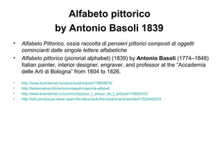 Alfabeto pittorico
by Antonio Basoli 1839
• Alfabeto Pittorico, ossia raccolta di pensieri pittorici composti di oggetti
comincianti dalle singole lettere alfabetiche
• Alfabeto pittorico (picrorial alphabet) (1839) by Antonio Basoli (1774–1848)
Italian painter, interior designer, engraver, and professor at the “Accademia
delle Arti di Bologna” from 1804 to 1826.
• http://www.liveinternet.ru/users/avistrix/post119909874/
• http://lanternativa.info/antonio-basoli-inapoi-la-alfabet/
• http://www.liveinternet.ru/community/pour_l_amour_de_l_art/post119953372/
• http://io9.com/youve-never-seen-the-abcs-look-this-bizarre-and-wonderf-1523042033
 