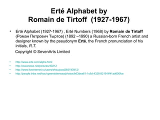 Erté Alphabet by
Romain de Tirtoff (1927-1967)
• Erté Alphabet (1927-1967) , Erté Numbers (1968) by Romain de Tirtoff
(Роман Петрович Тыртов) (1892 –1990) a Russian-born French artist and
designer known by the pseudonym Erté, the French pronunciation of his
initials, R.T.
Copyright © SevenArts Limited
• http://www.erte.com/alpha.html
• http://avaxnews.net/pictures/40212
• http://www.liveinternet.ru/users/ehdu/post265193912/
• http://people.tribe.net/traci-gwendolensea/photos/b63dea61-1c6d-4328-8219-9f41ad600fce
 