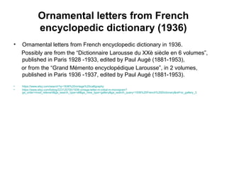 Ornamental letters from French
encyclopedic dictionary (1936)
• Ornamental letters from French encyclopedic dictionary in 1936.
Possibly are from the “Dictionnaire Larousse du XXè siècle en 6 volumes”,
published in Paris 1928 -1933, edited by Paul Augé (1881-1953),
or from the “Grand Mémento encyclopédique Larousse”, in 2 volumes,
published in Paris 1936 -1937, edited by Paul Augé (1881-1953).
• https://www.etsy.com/search?q=1936%20vintage%20calligraphy
• https://www.etsy.com/listing/223120700/1936-vintage-letter-m-initial-m-monogram?
ga_order=most_relevant&ga_search_type=all&ga_view_type=gallery&ga_search_query=1936%20French%20Dictionary&ref=sr_gallery_3
 