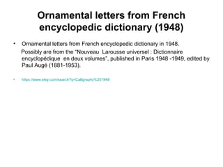 Ornamental letters from French
encyclopedic dictionary (1948)
• Ornamental letters from French encyclopedic dictionary in 1948.
Possibly are from the “Nouveau Larousse universel : Dictionnaire
encyclopédique en deux volumes”, published in Paris 1948 -1949, edited by
Paul Augé (1881-1953).
• https://www.etsy.com/search?q=Calligraphy%201948
 