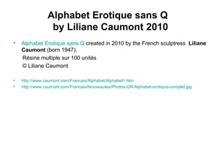 Alphabet Erotique sans Q
by Liliane Caumont 2010
• Alphabet Erotique sans Q created in 2010 by the French sculptress Liliane
Caumont (born 1947).
Résine multiple sur 100 unités
© Liliane Caumont
• http://www.caumont.com/Francais/Alphabet/Alphabet1.htm
• http://www.caumont.com/Francais/Nouveautes/Photos-GR/Alphabet-erotique-complet.jpg
 